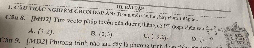 bài tập
1. CÂU TRÁC NGHIỆM CHQN ĐÁP ÁN: Trong mỗi câu hỏi, hãy chọn 1 đáp án.
Câu 8. [MĐ2] Tìm vectơ pháp tuyến của đường thẳng có PT đoạn chắn sau  x/2 + y/3 =1
A. (3;2).
B. (2;3).
C. (-3;2). D. (3;-2). 
Câu 9. [MĐ2] Phương trình nào sau đây là phương trình đoạn chắn