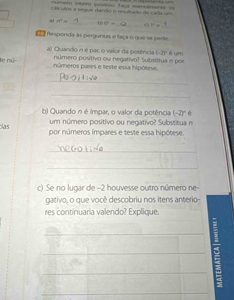 repre t enta u 
núrero inteiro positivo. Faça mentalmente os 
cálculos a seguir dando o resultado de cada um 
_ 
a) n^0= _b) 0°=
y=-1
da Responda às perguntas e faça o que se pede 
a) Quando n é par, o valor da potência (-2)^circ  é um 
de nú- 
número positivo ou negativo? Substitua n por 
números pares e teste essa hipótese. 
_ 
_ 
b) Quando n é ímpar, o valor da potência (-2) º é 
ias 
um número positivo ou negativo? Substitua n 
por números ímpares e teste essa hipótese. 
_ 
_ 
c) Se no lugar de -2 houvesse outro número ne- 
gativo, o que você descobriu nos itens anterio- 
res continuaria valendo? Explique. 
_3_ 
_