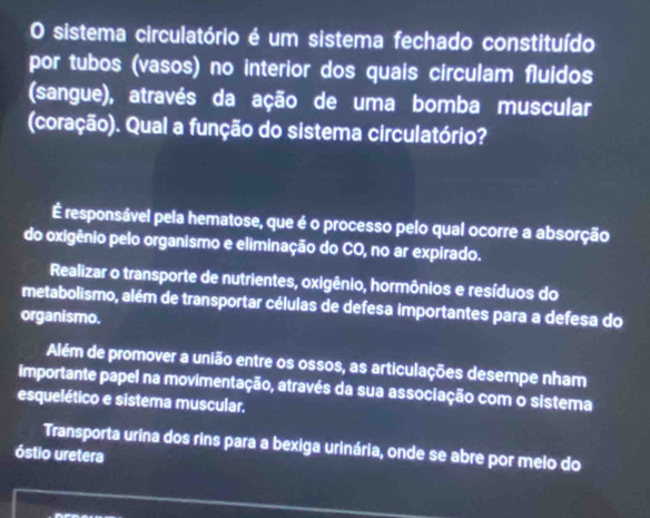 sistema circulatório é um sistema fechado constituído
por tubos (vasos) no interior dos quais circulam fluidos
(sangue), através da ação de uma bomba muscular
(coração). Qual a função do sistema circulatório?
É responsável pela hematose, que é o processo pelo qual ocorre a absorção
do oxigênio pelo organismo e eliminação do CO, no ar expirado.
Realizar o transporte de nutrientes, oxigênio, hormônios e resíduos do
metabolismo, além de transportar células de defesa importantes para a defesa do
organismo.
Além de promover a união entre os ossos, as articulações desempe nham
importante papel na movimentação, através da sua associação com o sistema
esquelético e sistema muscular,
Transporta urina dos rins para a bexiga urinária, onde se abre por melo do
óstio uretera