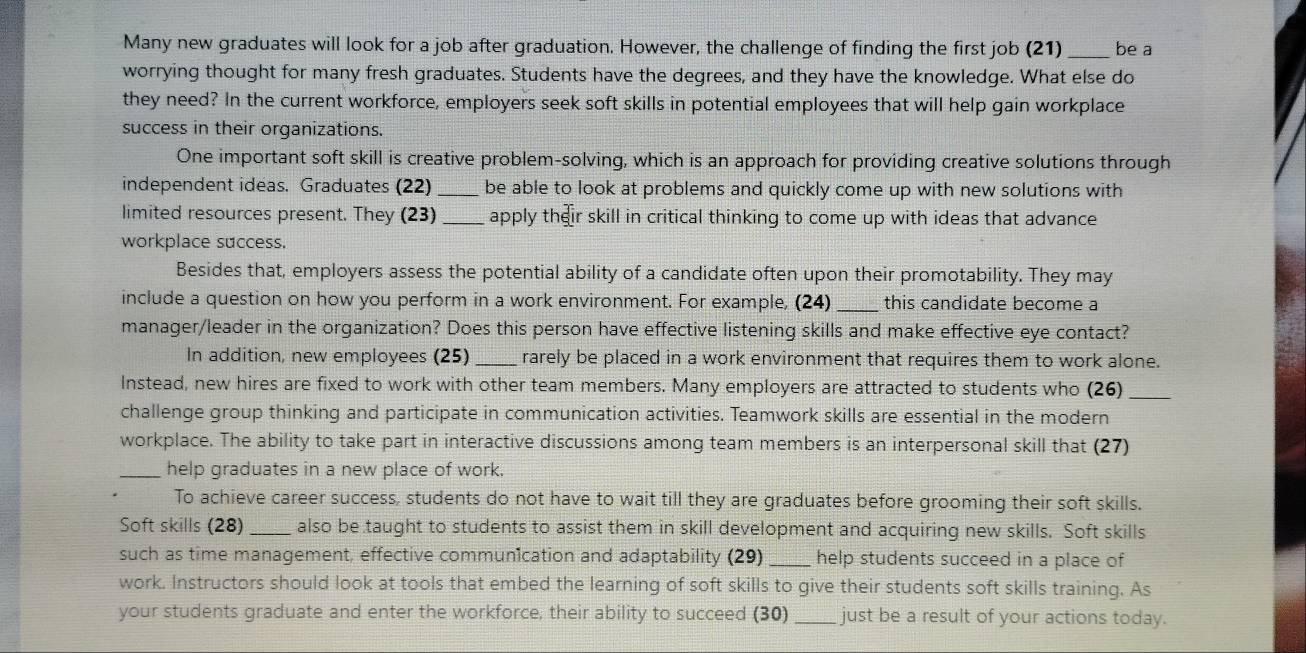 Many new graduates will look for a job after graduation. However, the challenge of finding the first job (21) _be a 
worrying thought for many fresh graduates. Students have the degrees, and they have the knowledge. What else do 
they need? In the current workforce, employers seek soft skills in potential employees that will help gain workplace 
success in their organizations. 
One important soft skill is creative problem-solving, which is an approach for providing creative solutions through 
independent ideas. Graduates (22) _be able to look at problems and quickly come up with new solutions with 
limited resources present. They (23) _apply their skill in critical thinking to come up with ideas that advance 
workplace success. 
Besides that, employers assess the potential ability of a candidate often upon their promotability. They may 
include a question on how you perform in a work environment. For example, (24) _this candidate become a 
manager/leader in the organization? Does this person have effective listening skills and make effective eye contact? 
In addition, new employees (25) _rarely be placed in a work environment that requires them to work alone. 
Instead, new hires are fixed to work with other team members. Many employers are attracted to students who (26)_ 
challenge group thinking and participate in communication activities. Teamwork skills are essential in the modern 
workplace. The ability to take part in interactive discussions among team members is an interpersonal skill that (27) 
_help graduates in a new place of work. 
To achieve career success, students do not have to wait till they are graduates before grooming their soft skills. 
Soft skills (28) _also be taught to students to assist them in skill development and acquiring new skills. Soft skills 
such as time management, effective commun1cation and adaptability (29)_ help students succeed in a place of 
work. Instructors should look at tools that embed the learning of soft skills to give their students soft skills training. As 
your students graduate and enter the workforce; their ability to succeed (30) _just be a result of your actions today.