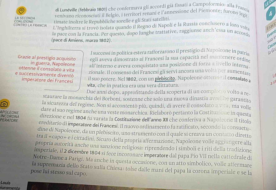 di Lunéville (febbraio 1801) che confermava gli accordi già fissati a Campoformio: alla Francia
LA SECONDA venivano riconosciuti il Belgio, i territori renani e l’annessione del Piemonte; furono legit A
COALIZIONE timate inoltre le Repubbliche sorelle e gli Stati satelliti.
CONTRO LA FRANCIA L'Inghilterra si trovò isolata quando il Regno di Napoli e la Russia conclusero a loro volta Il racc
la pace con la Francia. Per questo, dopo lunghe trattative, raggiunse anch’essa un accordo Event
(pace di Amiens, marzo 1802). sua i
Caus
I successi in politica estera rafforzarono il prestigio di Napoleone in patrias la Gr
Grazie al prestigio acquisito egli aveva dimostrato ai Francesi la sua capacità nel mantenere ordine
in guerra, Napoleone all’interno e aveva conquistato una posizione di forza a livello interna
ottenne il consolato a vita zionale. Il consenso dei Francesi gli servì ancora una volta per aumentare Le
e successivamente diventò il suo potere. Nel 1802, con un plebiscito, Napoleone ottende il consolato a a u
imperatore dei Francesi vita, che in pratica era una vera dittatura.
Due anni dopo, approfittando della scoperta di un comploto volto a re-
staurare la monarchia dei Borboni, sostenne che solo una nuova dinastia avrel be garantito
o
la sicurezza del regime. Non si accontentò più, quindi, di avere il consolato a vita, ma volle
APOLEONE dare al suo regime anche una veste monarchica. Rielaborò pertanto la Costituzione in questa
INCORONA direzione e nel 1804 fu varata la Costituzione dell'anno XII che conferiva a Napoleone il titolo
PERATORE ereditario di imperatore dei Francesi. Il nuovo ordinamento fu ratificato, secondo ia consuetu-
dine di Napoleone, da un plebiscito, uno strumento con il quale si creava un contatto diretto
tra il «capo» e i cittadini. Sicuro della propria affermazione, Napoleone volle aggiungere alla
propria autorità anche una sanzione religiosa: riprendendo i simboli e i riti della tradizione
imperiale, il 2 dicembre 1804 si fece incoronare imperatore dal papa Pio VII nella cattedrale di
Notre-Dame a Parigi. Ma anche in questa occasione, con un atto simbolico, volle affermare
la supremazia dello Stato sulla Chiesa: tolse dalle mani del papa la corona imperiale e se la
pose lui stesso sul capo.
Louis
iuramento