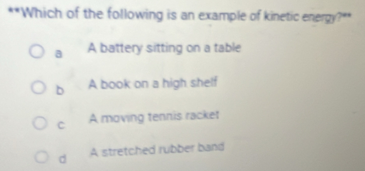 Which of the following is an example of kinetic energy?**
a A battery sitting on a table
b A book on a high shelf
C A moving tennis racket
d A stretched rubber band