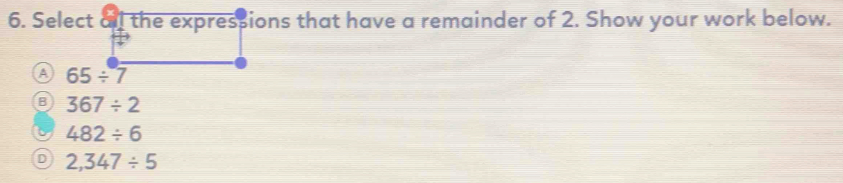 Select all the expressions that have a remainder of 2. Show your work below.
A 65/ 7
B 367/ 2
6 482/ 6
D 2,347/ 5