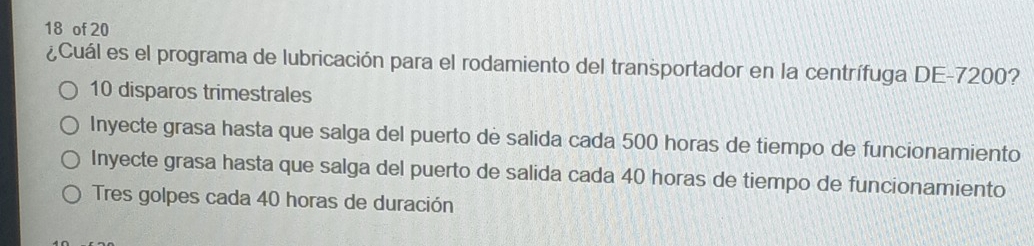 of 20
¿Cuál es el programa de lubricación para el rodamiento del transportador en la centrífuga DE -7200?
10 disparos trimestrales
Inyecte grasa hasta que salga del puerto de salida cada 500 horas de tiempo de funcionamiento
Inyecte grasa hasta que salga del puerto de salida cada 40 horas de tiempo de funcionamiento
Tres golpes cada 40 horas de duración