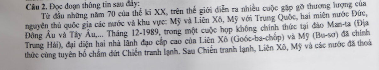 Đọc đoạn thông tin sau đây: 
Từ đầu những năm 70 của thế ki XX, trên thế giới diễn ra nhiều cuộc gặp gỡ thương lượng của 
nguyên thủ quốc gia các nước và khu vực: Mỹ và Liên Xô, Mỹ với Trung Quốc, hai miên nước Đức, 
Đông Âu và Tây Âu,... Tháng 12-1989, trong một cuộc họp không chính thức tại đảo Man-ta (Địa 
Trung Hải), đại diện hai nhà lãnh đạo cấp cao của Liên Xô (Goóc-ba-chốp) và Mỹ (Bu-sơ) đã chính 
thức cùng tuyên bố chẩm dứt Chiến tranh lạnh. Sau Chiến tranh lạnh, Liên Xô, Mỹ và các nước đã thoá