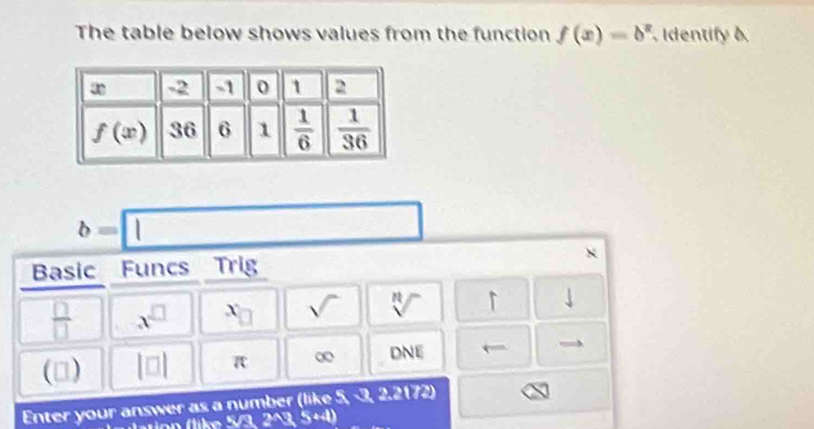 The table below shows values from the function f(x)=b^x Identify a
b=□
Basic Funcs Trig
 □ /□   x^(□) x_□  sqrt() sqrt[n]() downarrow
(3) |□ | π ∞ DNE ←
Enter your answer as a number (like 5, -3, : x (72)
5/323344)