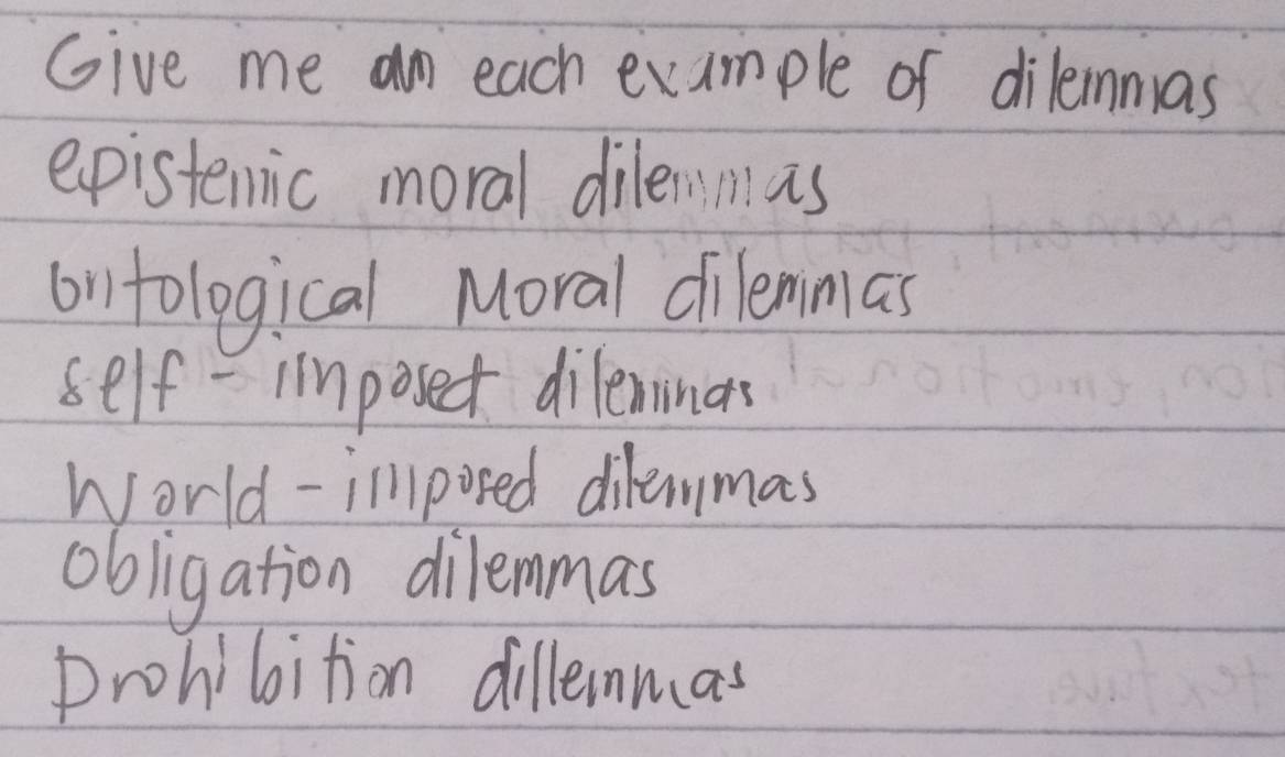 Give me an each example of dileimmas
epistemic moral dilennas
ontological Moral dilemmas
self - imposect dileminas
World-illposed dilemmas
obligation dilemmas
prohibition dillenmas