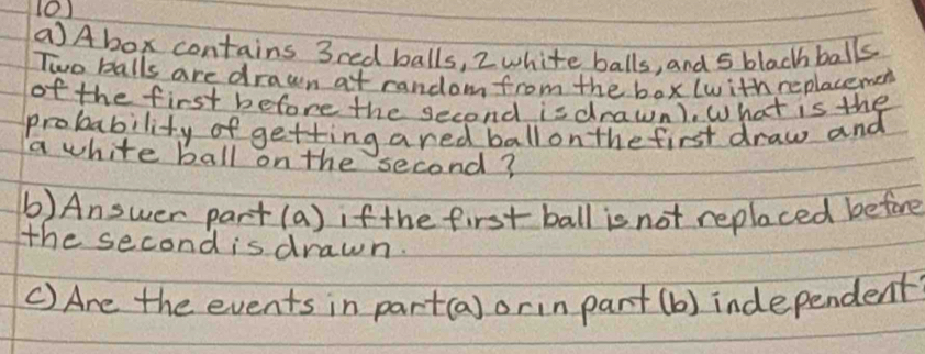 (Abox contains 3red balls, 2 white balls, and 5 black balls 
Two balls are drawn at random from the box (with replacemen 
of the first before the second isdrawn). What is the 
probability of getting ared ball on the first draw and 
a white ball on the second? 
(b) Answer part(a) if the first ball is not replaced before 
he second is drawn. 
() Are the events in part(a) orin part (b) independent