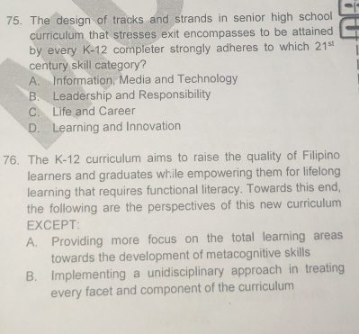 The design of tracks and strands in senior high school
curriculum that stresses exit encompasses to be attained
by every K-12 completer strongly adheres to which 21^(st)
century skill category?
A. Information, Media and Technology
B. Leadership and Responsibility
C. Life and Career
D. Learning and Innovation
76. The K-12 curriculum aims to raise the quality of Filipino
learners and graduates while empowering them for lifelong
learning that requires functional literacy. Towards this end,
the following are the perspectives of this new curriculum 
EXCEPT:
A. Providing more focus on the total learning areas
towards the development of metacognitive skills
B. Implementing a unidisciplinary approach in treating
every facet and component of the curriculum