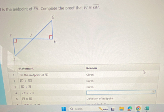 is the midpoint of overline FH. Complete the proof that overline FI≌ overline GH. 
Statement Reason 
1 J is the midpoint of overline FH Given 
2 overline FH⊥ overline GH Given 
3 overline FH⊥ overline FI Given 
4 ∠ F≌ ∠ H
overline FJ≌ overline HJ Definition of midpoint
∠ CTIrightarrow ∠ ATSJ Mrtical Anolo Thoorom 
1 Search