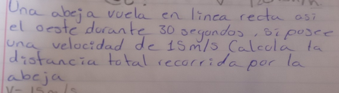 Una abeja vuela en linca recta as? 
el oeote dorante 30 segandos, oi posce 
una velocidad de 1Sm/s Calcola ta 
distancia total recorrida por la 
abeja
11-1=