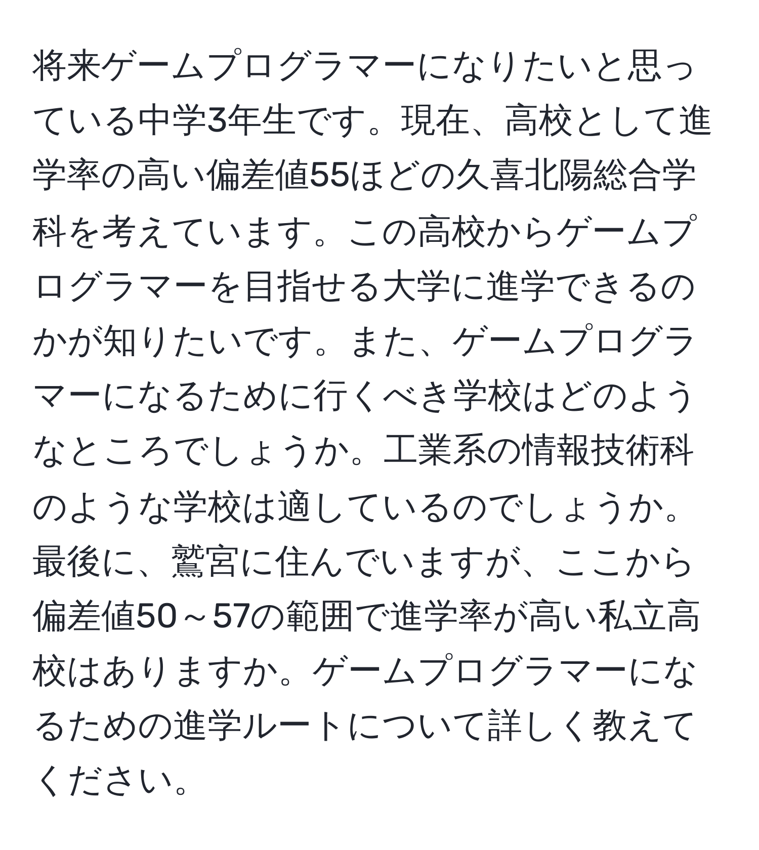 将来ゲームプログラマーになりたいと思っている中学3年生です。現在、高校として進学率の高い偏差値55ほどの久喜北陽総合学科を考えています。この高校からゲームプログラマーを目指せる大学に進学できるのかが知りたいです。また、ゲームプログラマーになるために行くべき学校はどのようなところでしょうか。工業系の情報技術科のような学校は適しているのでしょうか。最後に、鷲宮に住んでいますが、ここから偏差値50～57の範囲で進学率が高い私立高校はありますか。ゲームプログラマーになるための進学ルートについて詳しく教えてください。