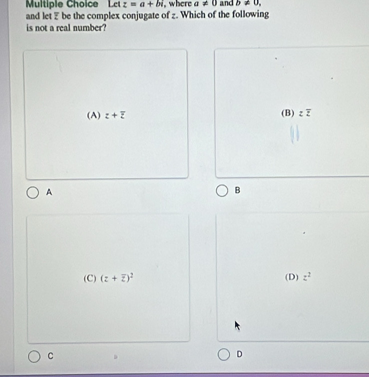 Let z=a+bi , where a!= 0 and b!= 0, 
and let Z be the complex conjugate of z. Which of the following
is not a real number?
(A) z+overline z (B) z z
A
B
(C) (z+overline z)^2 (D) z^2
C
D