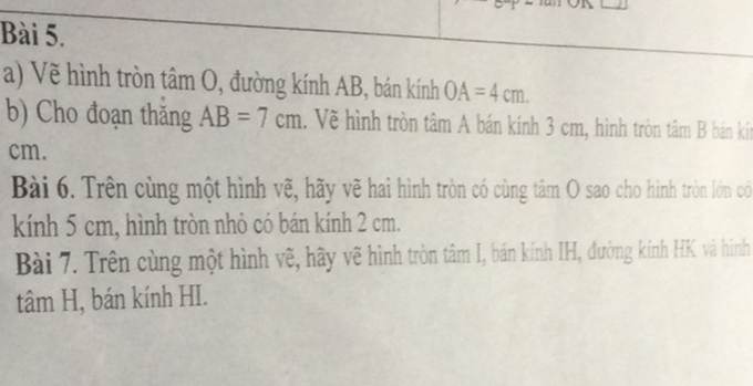 Vẽ hình tròn tâm O, đường kính AB, bán kính OA=4cm. 
b) Cho đoạn thăng AB=7cm 1. Về hình tròn tâm A bán kính 3 cm, hình tròn tâm B bán kt
cm. 
Bài 6. Trên cùng một hình vẽ, hãy vẽ hai hình tròn có cùng tâm O sao cho hình tròn lớn có 
kính 5 cm, hình tròn nhỏ có bán kính 2 cm. 
Bài 7. Trên cùng một hình vẽ, hãy vẽ hình tròn tâm I, bán kính IH, đường kính HK và hình 
tâm H, bán kính HI.