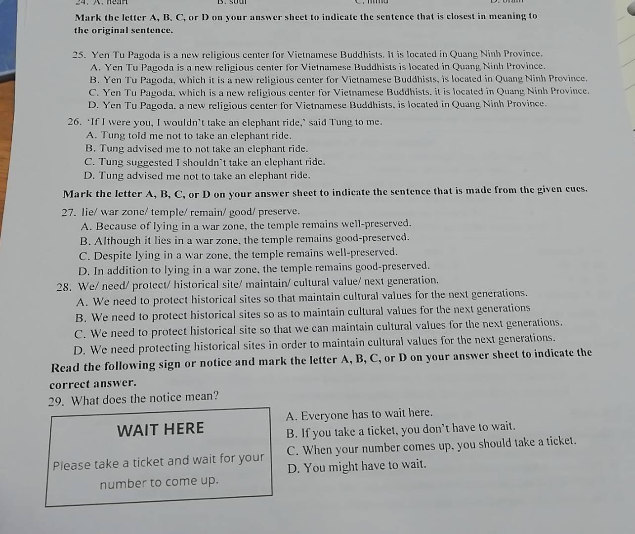 Mark the letter A, B. C, or D on your answer sheet to indicate the sentence that is closest in meaning to
the original sentence.
25. Yen Tu Pagoda is a new religious center for Vietnamese Buddhists. It is located in Quang Ninh Province.
A. Yen Tu Pagoda is a new religious center for Vietnamese Buddhists is located in Quang Ninh Province.
B. Yen Tu Pagoda, which it is a new religious center for Vietnamese Buddhists, is located in Quang Ninh Province.
C. Yen Tu Pagoda, which is a new religious center for Vietnamese Buddhists. it is located in Quang Ninh Province.
D. Yen Tu Pagoda, a new religious center for Vietnamese Buddhists, is located in Quang Ninh Province.
26. ‘If I were you, I wouldn’t take an elephant ride,’ said Tung to me.
A. Tung told me not to take an elephant ride.
B. Tung advised me to not take an elephant ride.
C. Tung suggested I shouldn`t take an clephant ride.
D. Tung advised me not to take an elephant ride.
Mark the letter A, B, C, or D on your answer sheet to indicate the sentence that is made from the given cues.
27. lie/ war zone/ temple/ remain/ good/ preserve.
A. Because of lying in a war zone, the temple remains well-preserved.
B. Although it lies in a war zone, the temple remains good-preserved.
C. Despite lying in a war zone, the temple remains well-preserved.
D. In addition to lying in a war zone, the temple remains good-preserved.
28. We/ need/ protect/ historical site/ maintain/ cultural value/ next generation.
A. We need to protect historical sites so that maintain cultural values for the next generations.
B. We need to protect historical sites so as to maintain cultural values for the next generations
C. We need to protect historical site so that we can maintain cultural values for the next generations.
D. We need protecting historical sites in order to maintain cultural values for the next generations.
Read the following sign or notice and mark the letter A, B, C, or D on your answer sheet to indicate the
correct answer.
29. What does the notice mean?
A. Everyone has to wait here.
WAIT HERE
B. If you take a ticket, you don’t have to wait.
Please take a ticket and wait for your C. When your number comes up, you should take a ticket.
D. You might have to wait.
number to come up.