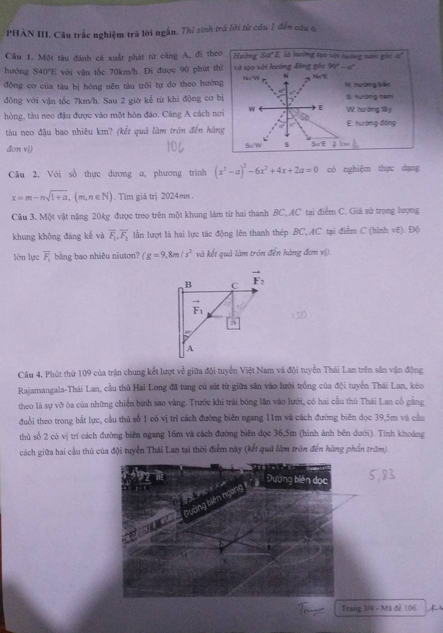 PHÀN III. Câu trắc nghiệm trả lời ngắn. Thi sinh trả lời tử câu 1 đến câu 6
Câu 1. Một tâu đánh cá xuất phát từ cảng A, đi theo Hướng Sơ'E là hướng tạo với hướng nam gốc ơ'
huóng S40°E với vận tốc 70km/h. Đi được 90 phút thì và tạo với hướng đông gốc 90°-a°
động cơ của tàu bị hỏng nên tàu trôi tự do theo hướng Na W N Nx'E N. hướng bắo
a
đông với vận tốc 7km/h. Sau 2 giờ kể từ khi động cơ bị S: hướng nam
hỏng, tàu neo đậu được vào một hòn đảo. Cảng A cách nơi w
W. hướng tây
E: hướng đồng
tàu neo đậu bao nhiêu km? (kết quả làm tròn đến hàng
đơn vi)
SuW s 1cm
Câu 2. Với số thực dương a, phương trình (x^2-a)^2-6x^2+4x+2a=0 có nghiệm thực dạng
x=m-nsqrt(1+a),(m,n∈ N). Tìm giá trị 2024mn .
Câu 3. Một vật nặng 20kg được treo trên một khung làm từ hai thanh BC,AC tại điểm C. Giả sử trọng lượng
khung không đáng kể và overline F_1,overline F_2 lần lượt là hai lực tác động lên thanh thép BC,AC tại điểm C (hình vẽ). Độ
lớn lực overline F_1 bằng bao nhiêu niutơn? (g=9,8m/s^2 và kết quả làm tròn đến hàng đơn vị).
B C vector F_2
vector F_1
26
A
Câu 4. Phút thứ 109 của trận chung kết lượt về giữa đội tuyển Việt Nam và đội tuyển Thái Lan trên sân vận động
Rajamangala-Thái Lan, cầu thủ Hai Long đã tung cú sút từ giữa sân vào lưới trống của đội tuyển Thái Lan, kéo
theo là sự vỡ òa của những chiến binh sao vàng. Trước khi trải bóng lăn vào lưới, có hai cầu thủ Thái Lan cố gắng
đuổi theo trong bất lực, cầu thủ số 1 có vị trí cách đường biên ngang 11m và cách đường biên dọc 39,5m và cầu
thủ số 2 có vị trí cách đường biên ngang 16m và cách đường biên đọc 36,5m (hình ảnh bên đưới). Tính khoảng
cách giữa hai cầu thủ của đội tuyển Thái Lan tại thời điểm này (kết quả làm tròn đến hàng phần trăm).
Trang 3/4 - Mã đễ 106