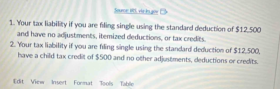 Source: IRS, via irs.gov 
1. Your tax liability if you are fıling single using the standard deduction of $12,500
and have no adjustments, itemized deductions, or tax credits. 
2. Your tax liability if you are fling single using the standard deduction of $12,500, 
have a child tax credit of $500 and no other adjustments, deductions or credits. 
Edit View Insert Format Tools Table