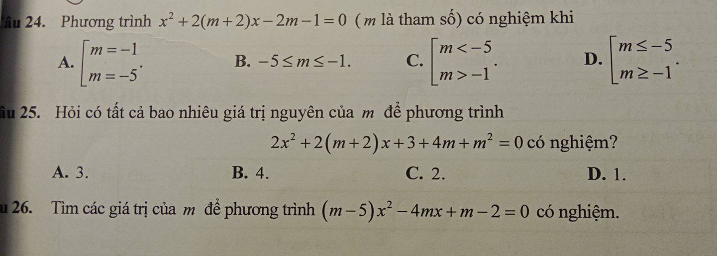 âu 24. Phương trình x^2+2(m+2)x-2m-1=0 ( m là tham số) có nghiệm khi
A. beginarrayl m=-1 m=-5endarray.. beginarrayl m -1endarray.. beginarrayl m≤ -5 m≥ -1endarray..
B. -5≤ m≤ -1. C. D.
Ấầu 25. Hỏi có tất cả bao nhiêu giá trị nguyên của m để phương trình
2x^2+2(m+2)x+3+4m+m^2=0 có nghiệm?
A. 3. B. 4. C. 2. D. 1.
26. Tìm các giá trị của m để phương trình (m-5)x^2-4mx+m-2=0 có nghiệm.