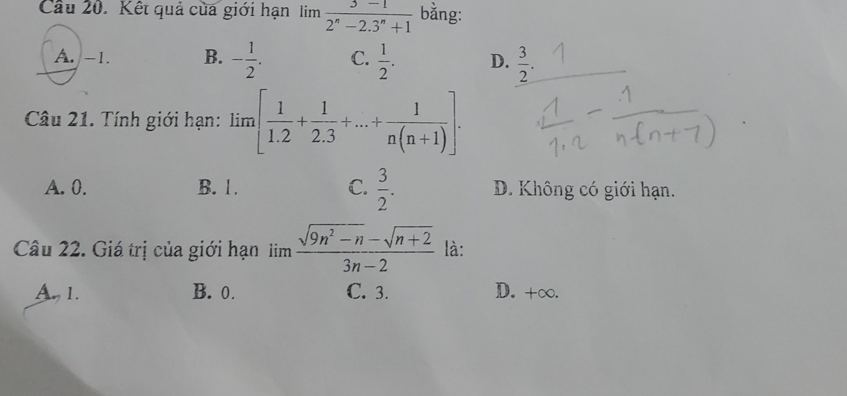 Kết quả của giới hạn lim  (3-1)/2^n-2.3^n+1  bằng:
A. -1. B. - 1/2 .  1/2 .  3/2 . 
C.
D.
Câu 21. Tính giới hạn: lim [ 1/1.2 + 1/2.3 +...+ 1/n(n+1) ].
A. 0. B. 1. C.  3/2 . D. Không có giới hạn.
Câu 22. Giá trị của giới hạn lim  (sqrt(9n^2-n)-sqrt(n+2))/3n-2  là:
A 1. B. 0. C. 3. D. +∞.