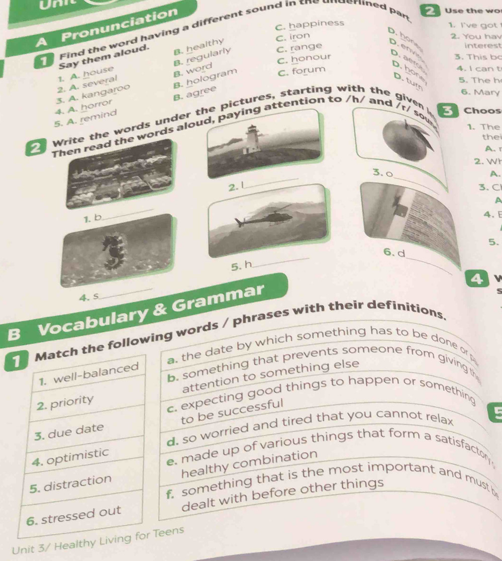 A Pronunciation
C. happiness 1. I've got 
Find the word having a different sound in the underlined par
Use the wo
1. A. house Say them aloud.
B. healthy C. iron
2. You hav
b. hon D. envin Daerol 4. I can t
B. regularly C. range
interest
C. honour 3. This bo
C. forum
2. A. several
B. word D.hone D. turn
5. The h
B. agree
6. Mary
5. A. remind 4. A. horror 3. A. kangaroo B. hologram
Write the words under the pictures, starting with the given 
Choos
Then read the words aloud, paying attention to /h/ and /r/ sou
1. The
thei
A. r
2. Wh
_
_
3. 0 A.
2. 1
3. Cl
_
A
1. b
4. 
5.
6. d
5. h
_
_
4
4. S
B Vocabulary & Grammar
following words / phrases with their definitions. S
a. the date by which something has to be done or p
b. something that prevents someone from giving th
attention to something else
c. expecting good things to happen or something
to be successful
d. so worried and tired that you cannot relax
e. made up of various things that form a satisfactory 
healthy combination
f something that is the most important and must be
dealt with before other things
Unit 3/ Heal Teens