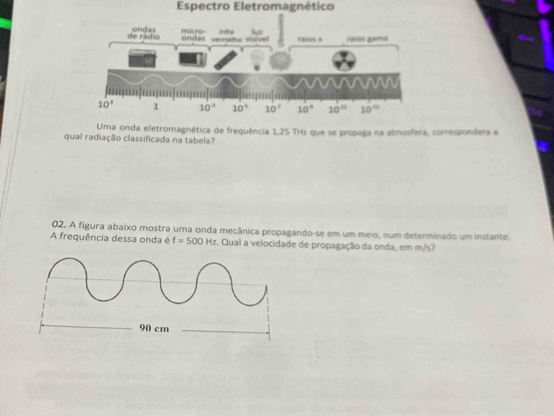 Espectro Eletromagnético
Uma onda eletromagnética de frequência 1,25 THz que se propaga na atmosfera, correspondera a
qual radiação classificada na tabela?
02. A figura abaixo mostra uma onda mecânica propagando-se em um meio, num determinado um instante.
A frequência dessa onda é f=500Hz. Qual a velocidade de propagação da onda, em m/s?