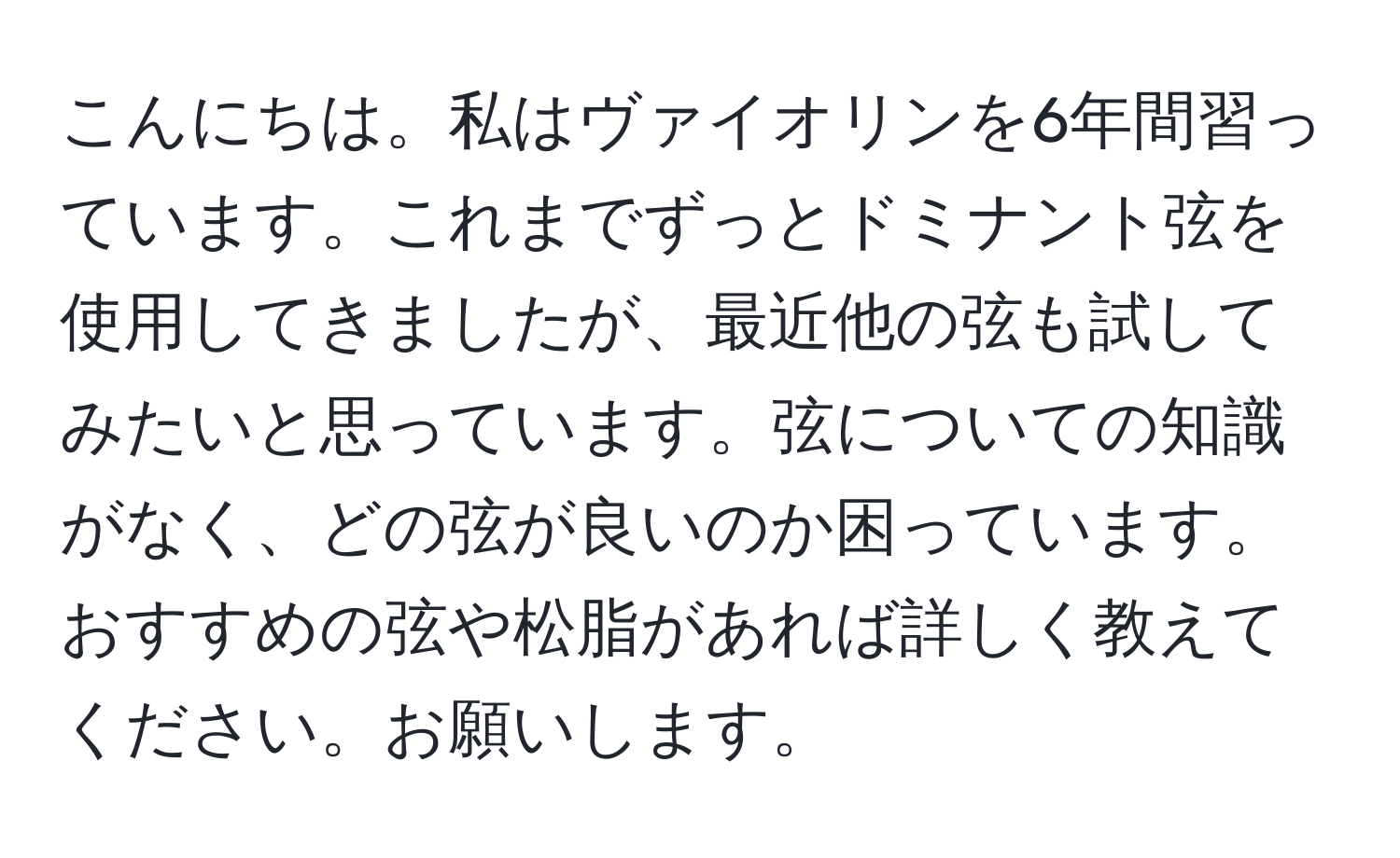 こんにちは。私はヴァイオリンを6年間習っています。これまでずっとドミナント弦を使用してきましたが、最近他の弦も試してみたいと思っています。弦についての知識がなく、どの弦が良いのか困っています。おすすめの弦や松脂があれば詳しく教えてください。お願いします。