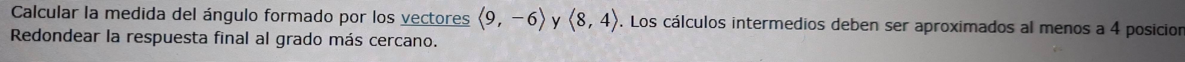 Calcular la medida del ángulo formado por los vectores langle 9,-6rangle y langle 8,4rangle. Los cálculos intermedios deben ser aproximados al menos a 4 posicion 
Redondear la respuesta final al grado más cercano.