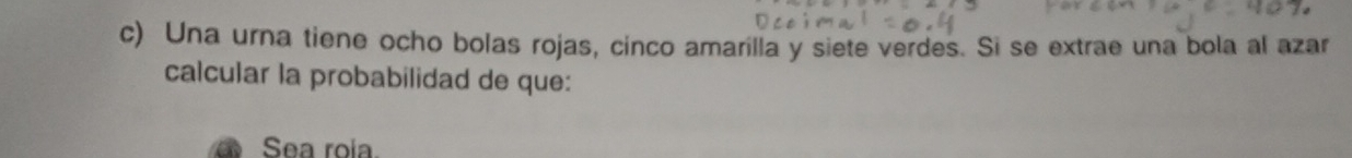 Una urna tiene ocho bolas rojas, cinco amarilla y siete verdes. Si se extrae una bola al azar 
calcular la probabilidad de que: 
Sea roia.