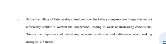 Define the fallacy of false analogy. Analyze how this fallacy compares two things that are not 
sufficiently similar to warrant the comparison, leading to weak or misleading conclusions. 
Discuss the importance of identifying relevant similarities and differences when making 
analogies. (15 marks)