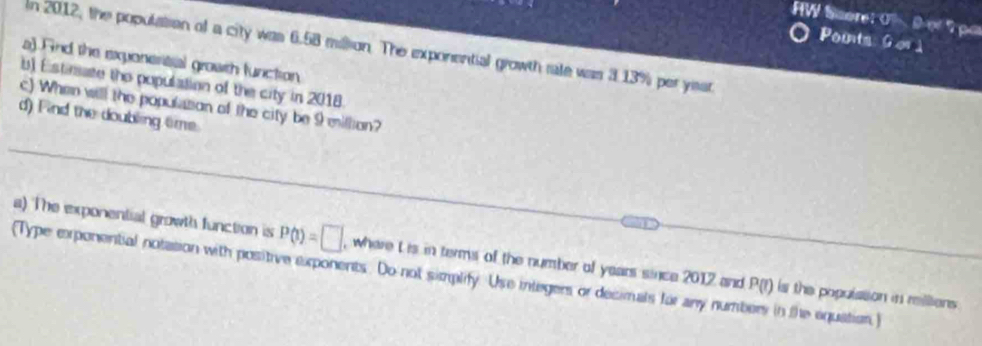 HW Score: O (1,rs|) Tpe 
Pounts Gorà 
In 2012, the population of a city was 6.58 millsion. The exporential growth rale was 3 .13% per ysat 
a) Fnd the exponertial growth function 
b) Estisate the population of the city in 2018 
c) When will the population of the city be 9 million? 
d) Find the doubling tme. 
_ 
a) The exponential growth function is P(t)=□ , where t is in terms of the number of years since 2012 and P(I) _ is the populssion in rillions 
(Type exponential notation with positive exponents. Do not simplify. Use integers or decimals for any numbers in the equation)