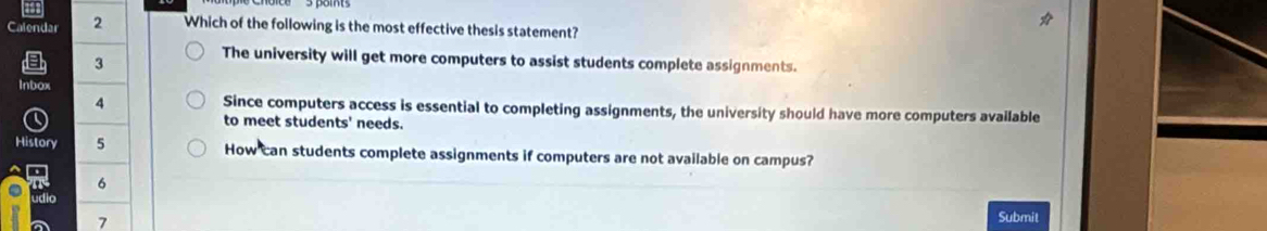 Calendar 2 Which of the following is the most effective thesis statement?
3
The university will get more computers to assist students complete assignments.
Inbox
4 Since computers access is essential to completing assignments, the university should have more computers available
to meet students' needs.
History 5 How can students complete assignments if computers are not available on campus?
6
udio
7
Submit