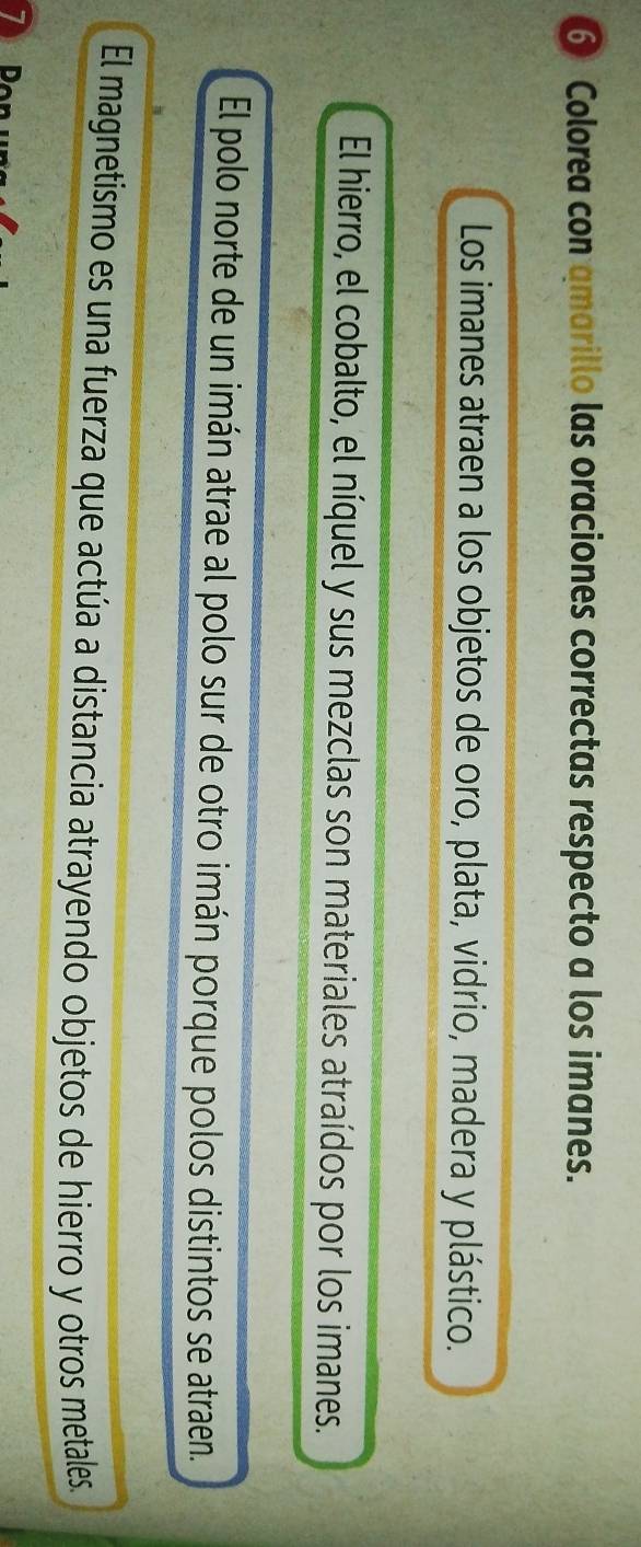 Colorea con qmarillo las oraciones correctas respecto a los imanes. 
Los imanes atraen a los objetos de oro, plata, vidrio, madera y plástico. 
El hierro, el cobalto, el níquel y sus mezclas son materiales atraídos por los imanes. 
El polo norte de un imán atrae al polo sur de otro imán porque polos distintos se atraen. 
El magnetismo es una fuerza que actúa a distancia atrayendo objetos de hierro y otros metales.