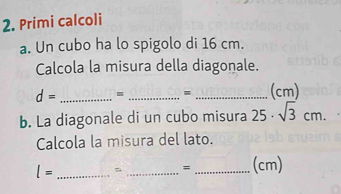 Primi calcoli 
a. Un cubo ha lo spigolo di 16 cm. 
Calcola la misura della diagonale.
d= _ 
_= 
_= 
(cm) 
b. La diagonale di un cubo misura 25· sqrt(3)cm. 
Calcola la misura del lato.
l= _ 
_= 
_= 
(cm)