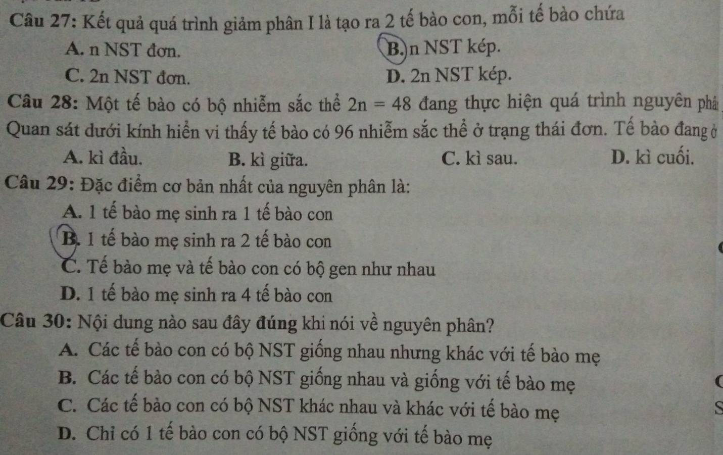 Kết quả quá trình giảm phân I là tạo ra 2 tế bào con, mỗi tế bào chứa
A. n NST đơn. B.)n NST kép.
C. 2n NST đơn. D. 2n NST kép.
Câu 28: Một tế bào có bộ nhiễm sắc thể 2n=48 đang thực hiện quá trình nguyên phât
Quan sát dưới kính hiển vi thấy tế bào có 96 nhiễm sắc thể ở trạng thái đơn. Tế bào đang ở
A. kì đầu. B. kì giữa. C. kì sau. D. kì cuối.
Câu 29: Đặc điểm cơ bản nhất của nguyên phân là:
A. 1 tế bào mẹ sinh ra 1 tế bào con
B. 1 tế bào mẹ sinh ra 2 tế bào con
C. Tế bào mẹ và tế bào con có bộ gen như nhau
D. 1 tế bào mẹ sinh ra 4 tế bào con
Câu 30: Nội dung nào sau đây đúng khi nói về nguyên phân?
A. Các tế bào con có bộ NST giống nhau nhưng khác với tế bào mẹ
B. Các tế bào con có bộ NST giống nhau và giống với tế bào mẹ
(
C. Các tế bào con có bộ NST khác nhau và khác với tế bào mẹ
S
D. Chỉ có 1 tế bào con có bộ NST giống với tế bào mẹ