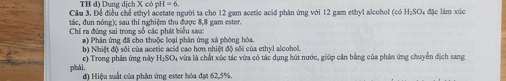 TH d) Dung dịch X có pH=6. 
Câu 3. Để điều chế ethyl acetate người ta cho 12 gam acetic acid phản ứng với 12 gam ethyl alcohol (có H_2SO_4 đặc làm xúc
tác, đun nóng); sau thí nghiệm thu được 8,8 gam ester.
Chỉ ra đúng sai trong số các phát biểu sau:
a) Phản ứng đã cho thuộc loại phản ứng xà phòng hóa.
b) Nhiệt độ sôi của acetic acid cao hơn nhiệt độ sôi của ethyl alcohol.
c) Trong phản ứng này H_2SO_4 vừa là chất xúc tác vừa có tác dụng hút nước, giúp cân bằng của phản ứng chuyển dịch sang
phải.
d) Hiệu suất của phản ứng ester hóa đạt 62, 5%.