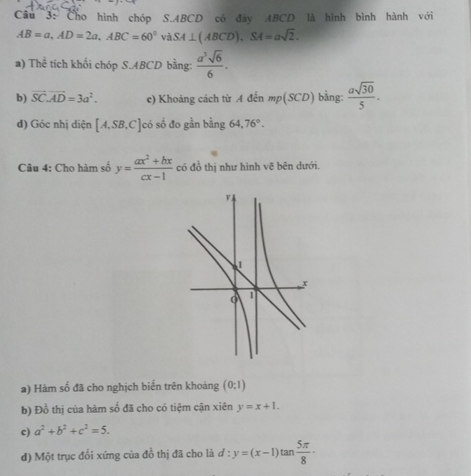 Cho hình chóp S. ABCD có đây ABCD là hình bình hành với
AB=a, AD=2a, ABC=60° và SA⊥ (ABCD), SA=asqrt(2). 
a) Thể tích khối chóp S. ABCD bằng:  a^3sqrt(6)/6 . 
b) vector SC.vector AD=3a^2. c) Khoảng cách từ A đến mp(SCD) bằng:  asqrt(30)/5 . 
d) Góc nhị diện [A,SB,C] có số đo gần bằng 64, 76°. 
Câu 4: Cho hàm số y= (ax^2+bx)/cx-1  có đồ thị như hình vẽ bên dưới. 
a) Hàm số đã cho nghịch biến trên khoảng (0;1)
b) E )dot 0 6 thị của hàm số đã cho có tiệm cận xiên y=x+1. 
c) a^2+b^2+c^2=5. 
d) Một trục đối xứng của đồ thị đã cho là d:y=(x-1)tan  5π /8 ·