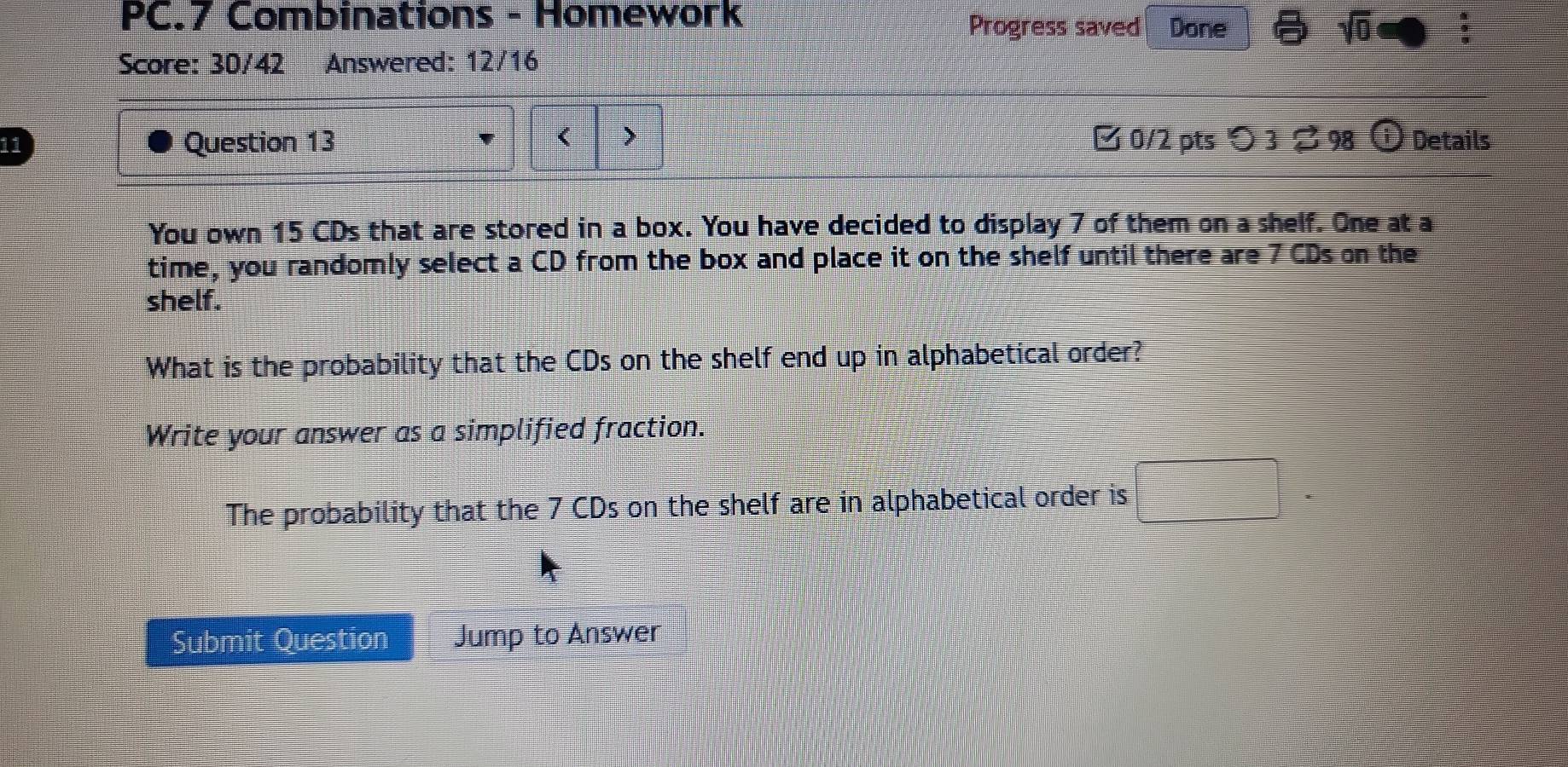 PC.7 Combinations - Homework Progress saved Done 
Score: 30/42 Answered: 12/16
15 CDs that are stored in a box. You have decided to display 7 of them on a shelf. One at a 
time, you randomly select a CD from the box and place it on the shelf until there are 7 CDs on the 
shelf. 
What is the probability that the CDs on the shelf end up in alphabetical order? 
Write your answer as a simplified fraction. 
The probability that the 7 CDs on the shelf are in alphabetical order is 
Submit Question Jump to Answer