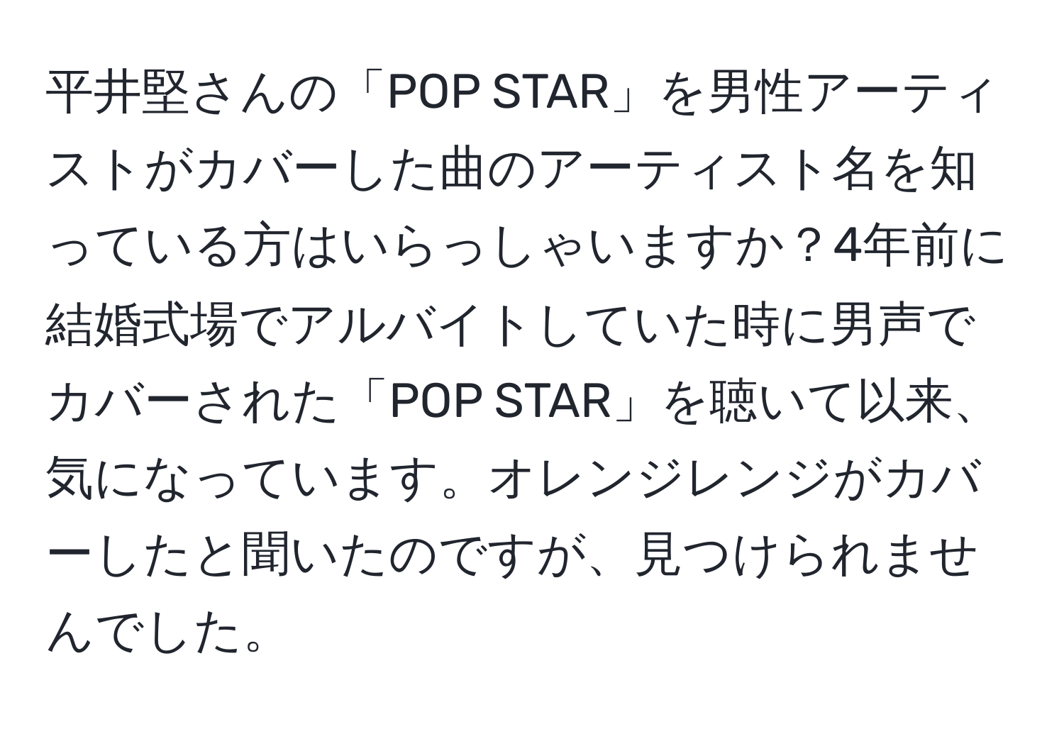 平井堅さんの「POP STAR」を男性アーティストがカバーした曲のアーティスト名を知っている方はいらっしゃいますか？4年前に結婚式場でアルバイトしていた時に男声でカバーされた「POP STAR」を聴いて以来、気になっています。オレンジレンジがカバーしたと聞いたのですが、見つけられませんでした。