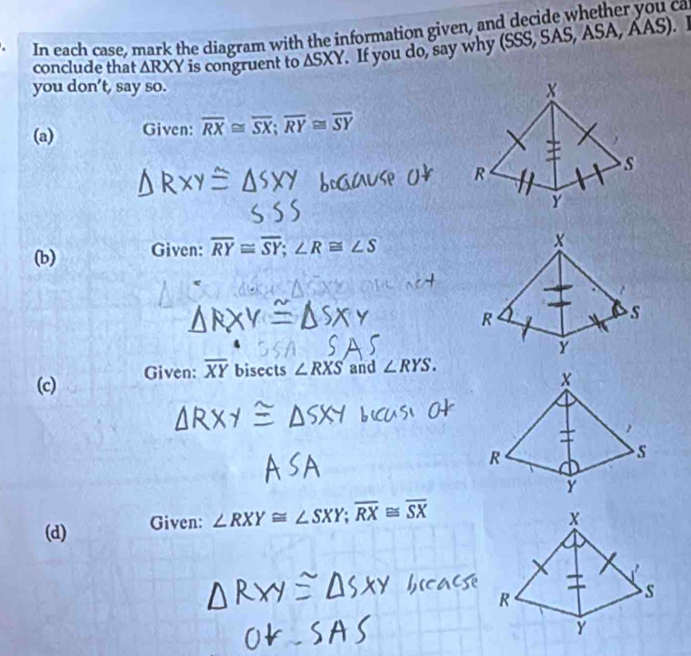 In each case, mark the diagram with the information given, and decide whether you ca 
conclude that △ RXY is congruent to ASXY. If you do, say why (SSS, SAS, ASA, AAS). I 
you don’t, say so. 
(a) Given: overline RX≌ overline SX; overline RY≌ overline SY
(b) Given: overline RY≌ overline SY; ∠ R≌ ∠ S
(c) Given: overline XY bisects ∠ RXS and ∠ RYS. 
(d) Given: ∠ RXY≌ ∠ SXY; overline RX≌ overline SX