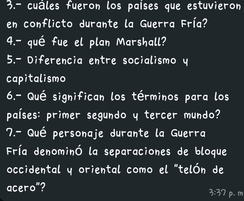 3.- cuáles fueron los países que estuvieron 
en conflicto durante la Guerra Fría? 
4.- qué fue el plan Marshall? 
5.- Diferencia entre socialismo y 
capitalismo 
6.- Qué significan los términos para los 
países: primer segundo y tercer mundo? 
7.- Qué personaje durante la Guerra 
Fría denominó la separaciones de bloque 
occidental y oriental como el "telón de 
acero"?
3:37 p. m