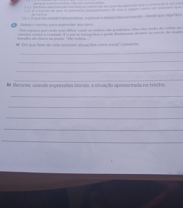 porque outros ninhos vão ser construídos. 
α ) Deitada adormecida nos braços-ninho do seu pai ela aprende que o universo é um ninh 
) É o horror de que os pássaros companheiros de voo o vejam como um pássaro que 
de ninho. 
(②) O que ela deseja é excursionar, explorar o espaço desconhecido - desde que seja fácil 
3 Releia o trecho, para responder aos itens. 
Nos espaços por onde seus filhos voam os ninhos são proibidos. Mas eles terão de voltar ao 1
mesmo contra a vontade. E o pai se tranquiliza e pode finalmente dormir ao ouvir, de madru 
barulho da chave na porta: “Ele voltou…” 
a) Em que fase da vida ocorrem situações como essa? Comente. 
_ 
_ 
_ 
_ 
b) Reconte, usando expressões literais, a situação apresentada no trecho. 
_ 
_ 
_ 
_ 
_