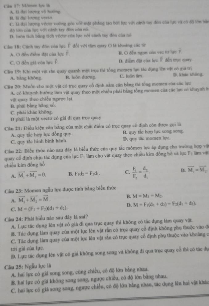 Ciu 17: Mimen lực 1h
A. là đại hượng vô hướng.
B. là đại lượng vectơ.
C. là đại lượng vécto vuỡng góc với mặt phẳng tạo bởi lực với cánh tay đôn của lực và có độ lớn bàn
độ lớn cũa lực với cánh tay đòn của nó.
D. luôn tích bằng tích véctơ của lực với cánh tay đòn của nó
Cân 18: Cánh tay đòn của lực vector F đổi với tâm quay O là khoảng các từ
A. O đến điểm đặt của lực vector F_1 B. O đến ngọn của vec tơ lực overline F.
C. O đến giá của lực F. D. điểm đặt của lực overline F đến trục quay .
Câu 19: Khi một vật rấn quay quanh một trục thi tổng momen lực tác dụng lên vật có giả trị
A. bāng không B. luôn dương. C. luốn âm. D. khác không.
Câu 20: Muồn cho một vật có trục quay cổ định nằm cân bằng thi tổng momen của các lực
A. có khuynh hướng làm vật quay theo một chiều phải bằng tổng momen của các lực có khuynh h
vật quay theo chiều ngược lại.
B. phái bàng hàng số,
C. phải khác không.
D phải là một vectơ có giá đi qua trục quay
Câu 21: Điều kiện cân bằng của một chất điểm có trục quay cố định còn được gọi là
A. quy tắc hợp lực đồng quy. B. quy tắc hợp lực song song.
C. quy tắc hình bình hành. D. quy tắc momen lực.
Câu 22: Biểu thức nào sau đây là biểu thức của quy tắc mômen lực áp dụng cho trường hợp vật
quay cố định chịu tác dụng của lực F_1 làm cho vật quay theo chiều kim đồng hồ và lực F_2 làm vật
chiều kim đồng hồ
A. overline M_1+overline M_2=0. B. F_1d_2=F_2d_1. C. frac F_1F_2=frac d_2d_1. D. vector M_1=overline M_2
Câu 23: Momen ngẫu lực được tính bằng biểu thức
A. vector M_1+vector M_2=vector M.
B. M=M_1=M_2.
D. M=F_1(d_1+d_2)=F_2(d_1+d_2),
C. M=(F_1+F_2)(d_1+d_2).
Câu 24: Phát biểu nào sau đây là sai?
A. Lực tác dụng lên vật có giá đi qua trục quay thì không có tác dụng làm quay vật.
B. Tác dụng làm quay của một lực lên vật rấn có trục quay cổ định không phụ thuộc vào đó
C. Tác dụng làm quay của một lực lên vật rắn có trục quay cổ định phụ thuộc vào khoảng c
tới giá của lực.
D. Lực tác dụng lên vật có giá không song song và không đi qua trục quay cổ thì có tác dụ
Câu 25: Ngẫu lực là
A. hai lực có giá song song, cùng chiều, có độ lớn bằng nhau.
B. hai lực có giá không song song, ngược chiều, có độ lớn bằng nhau.
C. hai lực có giá song song, ngược chiều, có độ lớn bằng nhau, tác dụng lên hai vật khác
