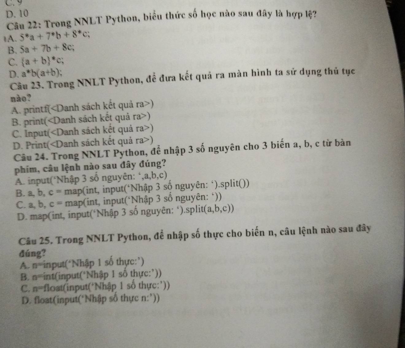 C. 9
D. 10
Câu 22: Trong NNLT Python, biểu thức số học nào sau đây là hợp lệ?
1A. 5^*a+7^*b+8^*c
B. 5a+7b+8c;
C.  a+b *c;
D. a*b(a+b)
Câu 23. Trong NNLT Python, để đưa kết quả ra màn hình ta sử dụng thủ tục
nào?
A. printf()
B. print()
C. Input()
D. Print()
Câu 24. Trong NNLT Python, để nhập 3 số nguyên cho 3 biến a, b, c từ bàn
phim, câu lệnh nào sau đây đúng?
A. input(*Nhập 3 số nguyên: ‘,a,b,c)
B. a, b, c= map(int, input(‘Nhập 3 số nguyên: ‘).split())
C. a, b, c = * map(int, input(*Nhập 3 số nguyên: ‘))
D. map(int, input(‘Nhập 3 số nguyên: ‘).split( a, b , c))
Câu 25. Trong NNLT Python, để nhập số thực cho biến n, câu lệnh nào sau đây
đúng?
A n= input(‘Nhập 1 số thực:’)
B. n= int(input(*Nhập 1 số thực:’))
C. n= float(input(‘Nhập 1 số thực:’))
D. float(input(‘Nhập số thực n:’))