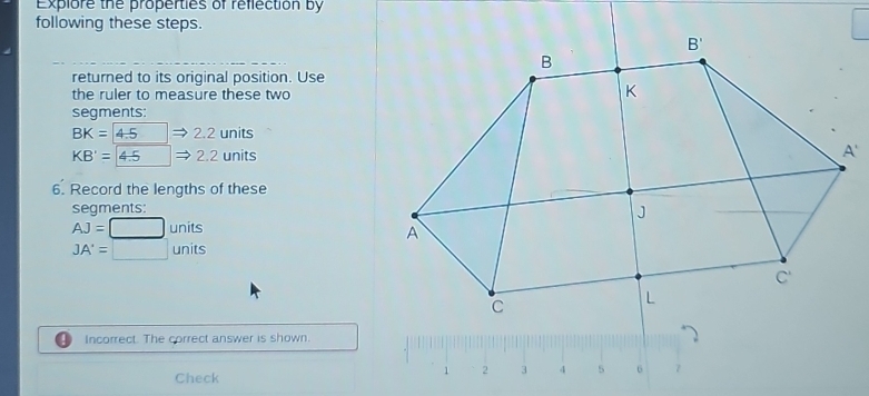 Explore the properties of reflection by
following these steps.
returned to its original position. Use
the ruler to measure these two
segments:
BK=4.5 2.2 units
KB'=4.5 2.2 units
6. Record the lengths of these
segments:
AJ=□ units
JA'=□ units
Incorrect. The correct answer is shown.
      
Check