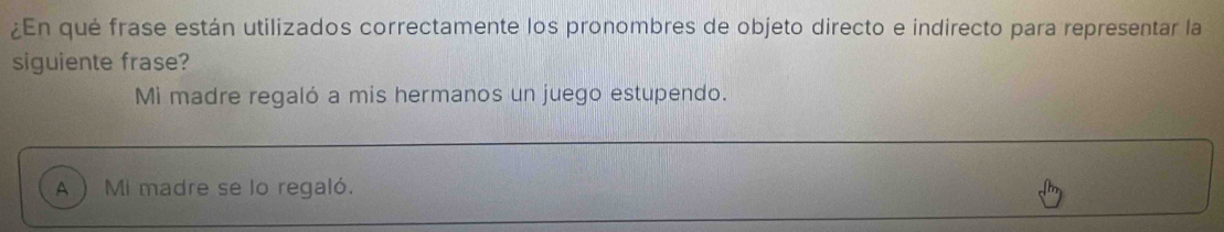 ¿En qué frase están utilizados correctamente los pronombres de objeto directo e indirecto para representar la
siguiente frase?
Mi madre regaló a mis hermanos un juego estupendo.
A  Mi madre se lo regaló.