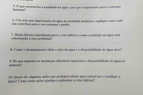 que caracteriza a qualidade da água e por que é importante para o consumo 
humano? 
6. Cite três usos importantes da água na sociedade moderna e explique como cada 
um contribui para o seu consumo e gestão. 
7. Quais fatores contribuem para a crise hídrica e como a poluição da água está 
relacionada a esse problema? 
8. Como o desmatamento afeta o ciclo da água e a disponibilidade de água doce? 
9. De que maneira as mudanças climáticas impactam a disponibilidade de água no 
planeta? 
10. Quais são algumas ações que podemos adotar para conservar e reutilizar a 
água? Como essas ações ajudam a enfrentar a crise hídrica?