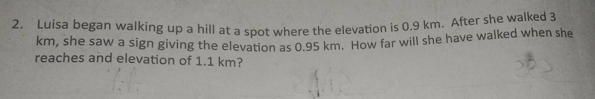 Luisa began walking up a hill at a spot where the elevation is 0.9 km. After she walked 3
km, she saw a sign giving the elevation as 0.95 km. How far will she have walked when she 
reaches and elevation of 1.1 km?