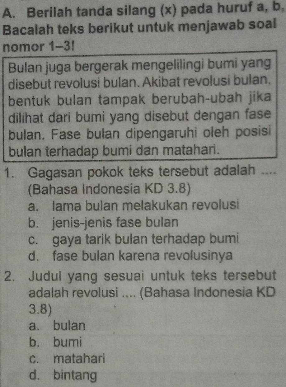 Berilah tanda silang (x) pada huruf a, b,
Bacalah teks berikut untuk menjawab soal
nomor 1-3!
Bulan juga bergerak mengelilingi bumi yang
disebut revolusi bulan. Akibat revolusi bulan,
bentuk bulan tampak berubah-ubah jika
dilihat dari bumi yang disebut dengan fase
bulan. Fase bulan dipengaruhi oleh posisi
bulan terhadap bumi dan matahari.
1. Gagasan pokok teks tersebut adalah_
(Bahasa Indonesia KD 3.8)
a. lama bulan melakukan revolusi
b. jenis-jenis fase bulan
c. gaya tarik bulan terhadap bumi
d. fase bulan karena revolusinya
2. Judul yang sesuai untuk teks tersebut
adalah revolusi .... (Bahasa Indonesia KD
3.8)
a. bulan
b. bumi
c. matahari
d. bintang