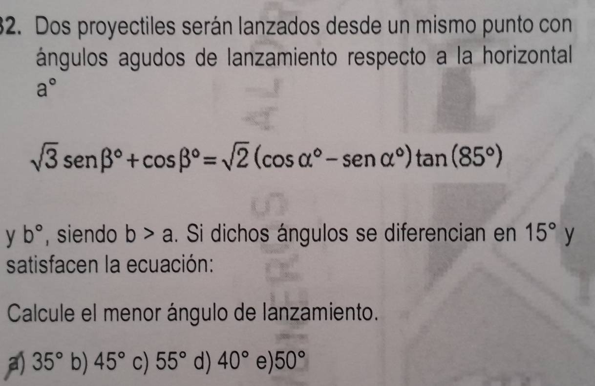 Dos proyectiles serán lanzados desde un mismo punto con
ángulos agudos de lanzamiento respecto a la horizontal
a°
sqrt(3)sen beta°+cos beta°=sqrt(2)(cos alpha°-sen alpha°)tan (85°)
y b° , siendo b>a. Si dichos ángulos se diferencian en 15°y
satisfacen la ecuación:
Calcule el menor ángulo de lanzamiento.
a) 35° b) 45° c) 55° d) 40° e) 50°