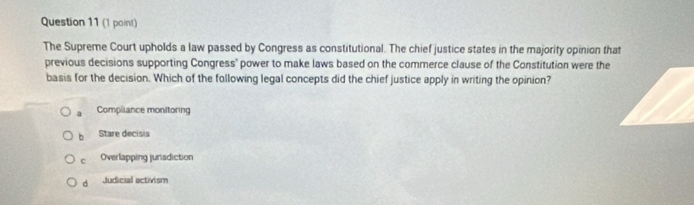 (1 pain!)
The Supreme Court upholds a law passed by Congress as constitutional. The chief justice states in the majority opinion that
previous decisions supporting Congress' power to make laws based on the commerce clause of the Constitution were the
basis for the decision. Which of the following legal concepts did the chief justice apply in writing the opinion?
a Compliance monitoring
b Stare decisis
c Overlapping jurisdiction
d Judicial activism